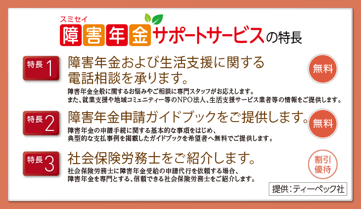 スミセイ 障害年金サポートサービスの特長 特長1:障害年金および生活支援に関する(無料) 特長2:障害年金申請ガイドブックをご提供します。(無料) 特長3:社会保険労務士をご紹介します。(割引優待) 提供:ティーペック社
