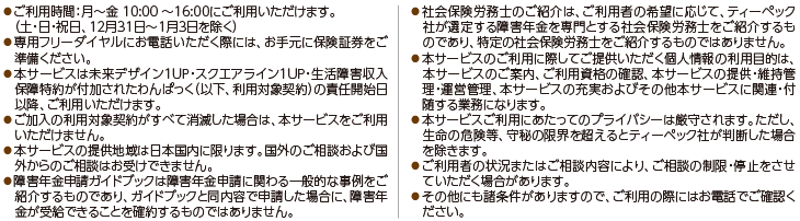 ●ご利用時間:月〜金 10:00〜16:00にご利用いただけます。(土・日・祝日、12月31日〜1月3日を除く)●専用フリーダイヤルにお電話いただく際には、お手元に保険証券をご準備ください。●本サービスは未来デザイン1UP・スクエアライン1UP・生活障害収入保障特約が付加されたわんぱっく(以下、利用対象契約)の責任開始日以降、ご利用いただけます。●ご加入の利用対象契約がすべて消滅した場合は、本サービスをご利用いただけません。●本サービスの提供地域は日本国内に限ります。国外のご相談および国外からのご相談はお受けできません。●障害年金申請ガイドブックは障害年金申請に関わる一般的な事例をご紹介するものであり、ガイドブックと同内容で申請した場合に、障害年金が受給できることを確約するものではありません。●社会保険労務士のご紹介は、ご利用者の希望に応じて、ティーペック社が選定する障害年金を専門とする社会保険労務士をご紹介するものであり、特定の社会保険労務士をご紹介するものではありません。●本サービスのご利用に際してご提供いただく個人情報の利用目的は、本サービスのご案内、ご利用資格の確認、本サービスの提供・維持管理・運営管理、本サービスの充実およびその他本サービスに関連・付随する業務になります。●本サービスご利用にあたってのプライバシーは厳守されます。ただし、生命の危険等、守秘の限界を超えるとティーペック社が判断した場合を除きます。●ご利用者の状況またはご相談内容により、ご相談の制限・停止をさせていただく場合があります。●その他にも諸条件がありますので、ご利用の際にはお電話でご確認ください。