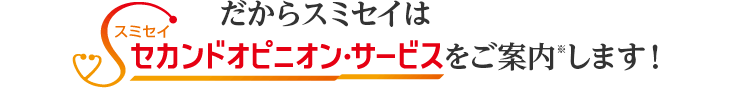 だからスミセイはセカンドオピニオン・サービスをご案内します!