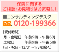保険に関するご相談・お見積りはお気軽に!コンサルティングデスク0120-199366 受付時間 月〜金曜日:午前9時〜午後6時 土曜日:午前9時〜午後5時(日・祝日・年末年始を除く)