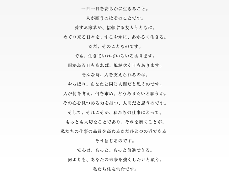 一日一日を安らかに生きること。人が願うのはそのことです。愛する家族や、信頼する友人とともに、めぐり来る日々を、すこやかに、あかるく生きる。ただ、そのことなのです。でも、生きていればいろいろあります。雨がふる日もあれば、風が吹く日もあります。そんな時、人を支えられるのは、やっぱり、あなたと同じ人間だと思うのです。人が何を考え、何を求め、どうありたいと願うか。その心を見つめる力を持つ、人間だと思うのです。そして、それこそが、私たちの仕事にとって、もっとも大切なことであり、それを磨くことが、私たちの仕事の品質を高めるただひとつの道である。そう信じるのです。安心は、もっと、もっと前進できる。何よりも、あなたの未来を強くしたいと願う、私たち住友生命です。