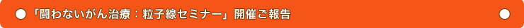 「闘わないがん治療」:粒子線セミナー開催ご報告
