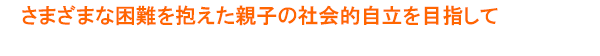 さまざまな困難を抱えた親子の社会的自立を目指して