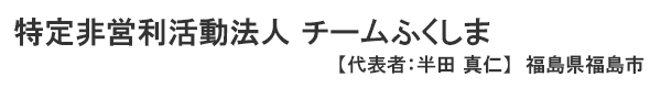 特定非営利活動法人 チームふくしま 福島県福島市　代表者 ： 半田 真仁