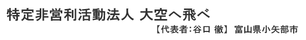 特定非営利活動法人 大空へ飛べ 代表者 ： 谷口 徹 富山県小矢部市