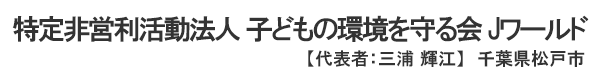 特定非営利活動法人 子どもの環境を守る会 Jワールド　代表者 ： 三浦 輝江 千葉県松戸市