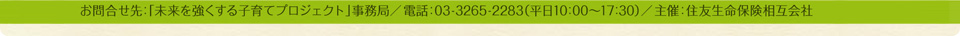 主催：住友生命保険相互会社 お問合せ先：「未来を強くする子育てプロジェクト」事務局　TEL：03（3265）2283（平日10:00～17:30）