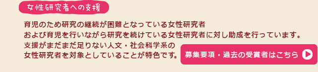 育児のため研究の継続が困難となっている女性研究者および育児を
行いながら研究を続けている女性研究者に対し助成を行っています。
支援がまだまだ足りない人文・社会科学系の女性研究者を
対象としていることが特色です。