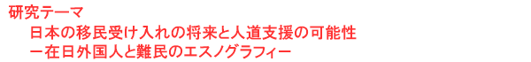 研究テーマ　日本の移民受け入れの将来と人道支援の可能性－在日外国人と難民のエスノグラフィ－