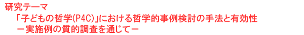 研究テーマ　「子どもの哲学(P4C)」における哲学的事例検討の手法と有効性－実施例の質的調査を通じて－