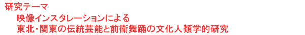 研究テーマ　映像インスタレーションによる東北・関東の伝統芸能と前衛舞踊の文化人類学的研究