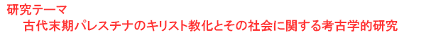 研究テーマ　古代末期パレスチナのキリスト教化とその社会に関する考古学的研究