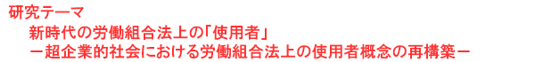 研究テーマ　新時代の労働組合法上の「使用者」－超企業的社会における労働組合法上の使用者概念の再構築－