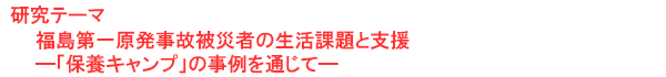 研究テーマ　福島第一原発事故被災者の生活課題と支援―「保養キャンプ」の事例を通じて―