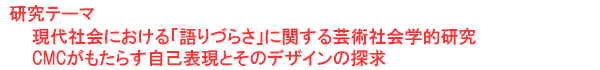 研究テーマ　現代社会における「語りづらさ」に関する芸術社会学的研究 CMCがもたらす自己表現とそのデザインの探求