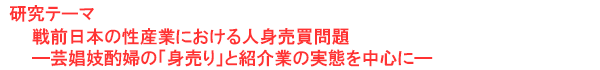 研究テーマ　戦前日本の性産業における人身売買問題 ―芸娼妓酌婦の「身売り」と紹介業の実態を中心に―