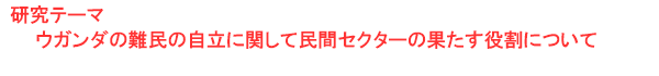 研究テーマ　ウガンダの難民の自立に関して民間セクターの果たす役割について