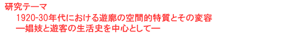 研究テーマ　1920-30年代における遊廓の空間的特質とその変容―娼妓と遊客の生活史を中心として―