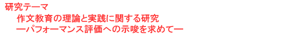 研究テーマ　作文教育の理論と実践に関する研究―パフォーマンス評価への示唆を求めて―