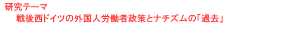 研究テーマ　戦後西ドイツの外国人労働者政策とナチズムの「過去」