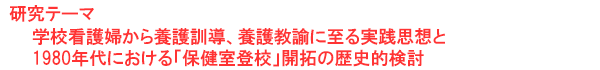 研究テーマ　学校看護婦から養護訓導、養護教諭に至る実践思想と1980年代における「保健室登校」開拓の歴史的検討