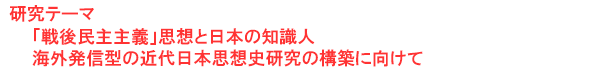 研究テーマ　「戦後民主主義」思想と日本の知識人：海外発信型の近代日本思想史研究の構築に向けて