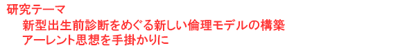 研究テーマ　新型出生前診断をめぐる新しい倫理モデルの構築:アーレント思想を手掛かりに