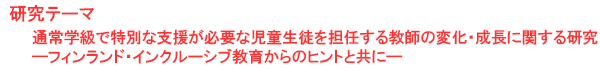 研究テーマ　通常学級で特別な支援が必要な児童生徒を担任する教師の変化・成長に関する研究―フィンランド・インクルーシブ教育からのヒントと共に―