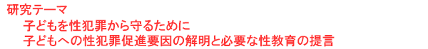 研究テーマ　子どもを性犯罪から守るために：子どもへの性犯罪促進要因の解明と必要な性教育の提言