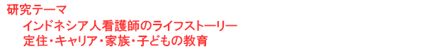 研究テーマ　インドネシア人看護師のライフストーリー：定住・キャリア・家族・子どもの教育
