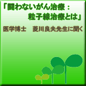 「闘わないがん治療：粒子線治療とは」医学博士　菱川先生に聞く