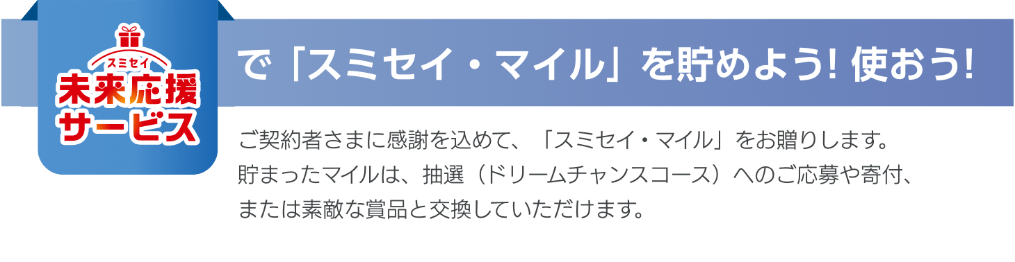 【スミセイ未来応援サービスで「スミセイ・マイル」を貯めよう！使おう！】ご契約者さまに感謝を込めて、「スミセイ・マイル」をお贈りします。貯まったマイルは、抽選（ドリームチャンスコース）へのご応募や寄付、または素敵な賞品と交換していただけます。