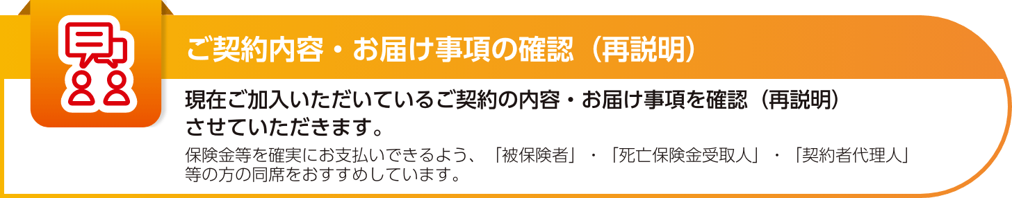 【ご契約内容・お届け事項の確認（再説明）】現在ご加入いただいているご契約の内容・お届け事項を確認（再説明）させていただきます。保険金等を確実にお支払いできるよう、「被保険者」・「死亡保険金受取人」・「契約者代理人」等の方の同席をおすすめしています。