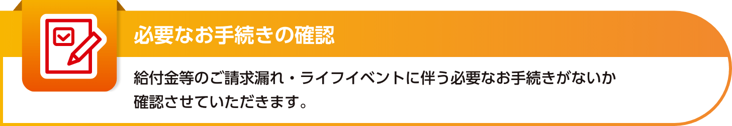 【必要なお手続きの確認】給付金等のご請求漏れ・ライフイベントに伴う必要なお手続きがないか確認させていただきます。