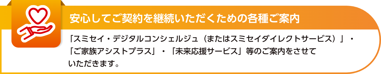 【安心してご契約を継続いただくための各種ご案内】スミセイダイレクトサービス・ご家族アシストプラス・未来応援サービス等のご案内をさせていただきます。