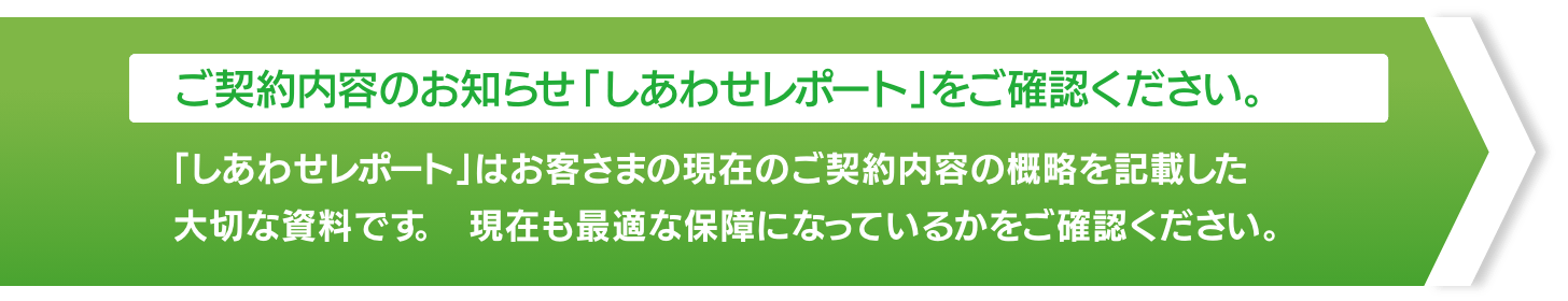 【ご契約内容のお知らせ「しあわせレポート」をご確認ください。】「しあわせレポート」はお客さまの現在のご契約内容の概略を記載した大切な資料です。現在も最適な保障になっているかをご確認ください。