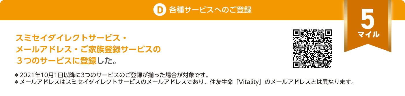 D.各種サービスへのご登録：スミセイダイレクトサービス・メールアドレス・ご家族登録サービスの3つのサービスに登録した。（5マイル）＊2021年10月1日以降に3つのサービスのご登録が揃った場合が対象です。＊メールアドレスはスミセイダイレクトサービスのメールアドレスであり、住友生命「Vitality」のメールアドレスとは異なります。