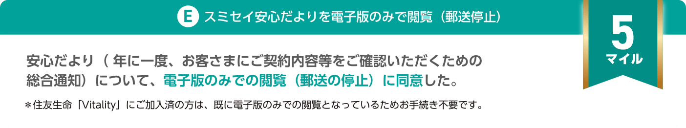 E.スミセイ安心だよりを電子版のみで閲覧（郵送停止）：安心だより（年に一度、お客さまにご契約内容等をご確認いただくための総合通知）について、電子版のみでの閲覧（郵送の停止）に同意した。（5マイル）＊住友生命「Vitality」にご加入済の方は、既に電子版のみでの閲覧となっているためお手続き不要です。