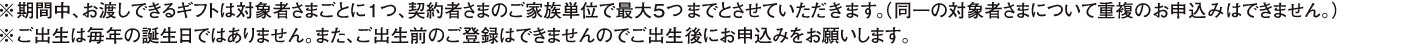 ※期間中、お渡しできるギフトは対象者さまごとに1つ、契約者さまのご家族単位で最大5つまでとさせていただきます。（同一の対象者さまについて重複のお申込みはできません）※ご出生は毎年の誕生日ではありません。また、ご出生前のご登録はできませんのでご出生後にお申込みをお願いします。