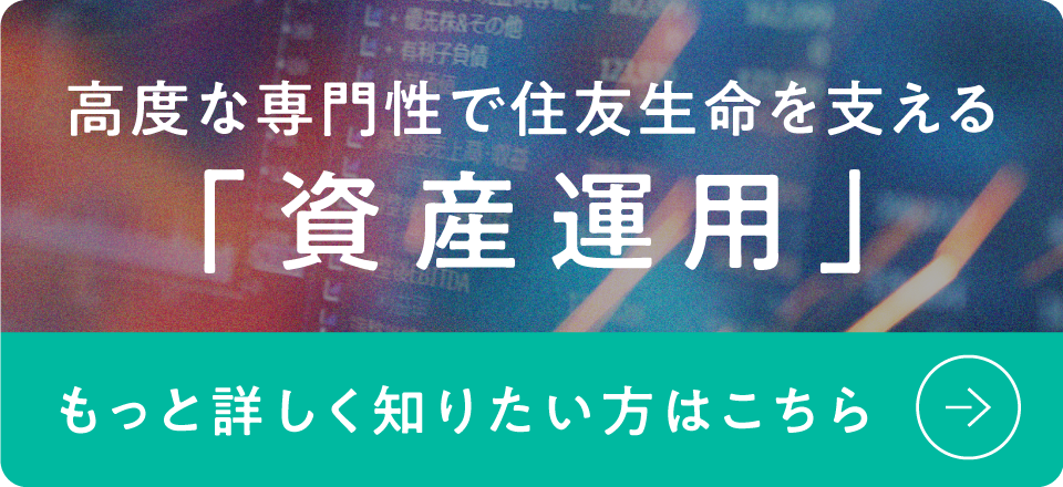 高度な専門性で住友生命を支える「資産運用」もっと詳しく知りたい方はこちら