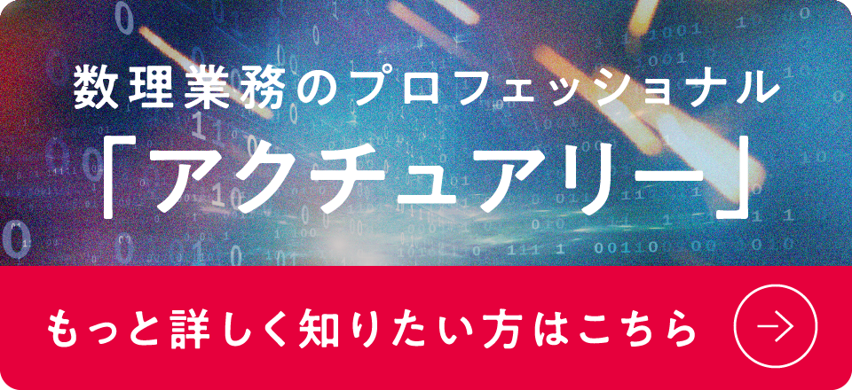 数理業務のプロフェッショナル「アクチュアリー」 もっと詳しく知りたい方はこちら