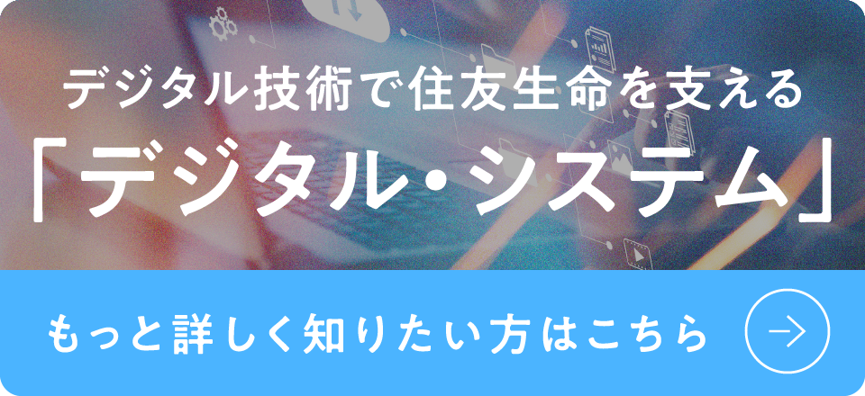 デジタル技術で住友生命を支える「デジタル・システム」もっと詳しく知りたい方はこちら