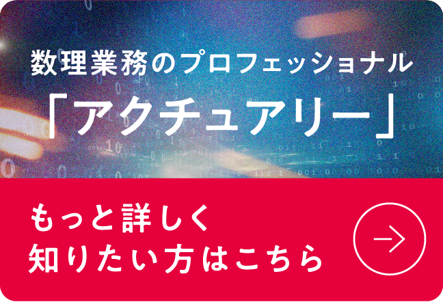 数理業務のプロフェッショナル「アクチュアリー」 もっと詳しく知りたい方はこちら