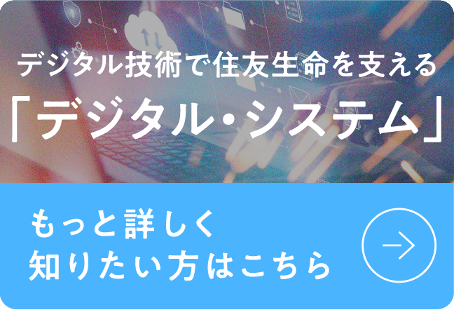 デジタル技術で住友生命を支える「デジタル・システム」もっと詳しく知りたい方はこちら