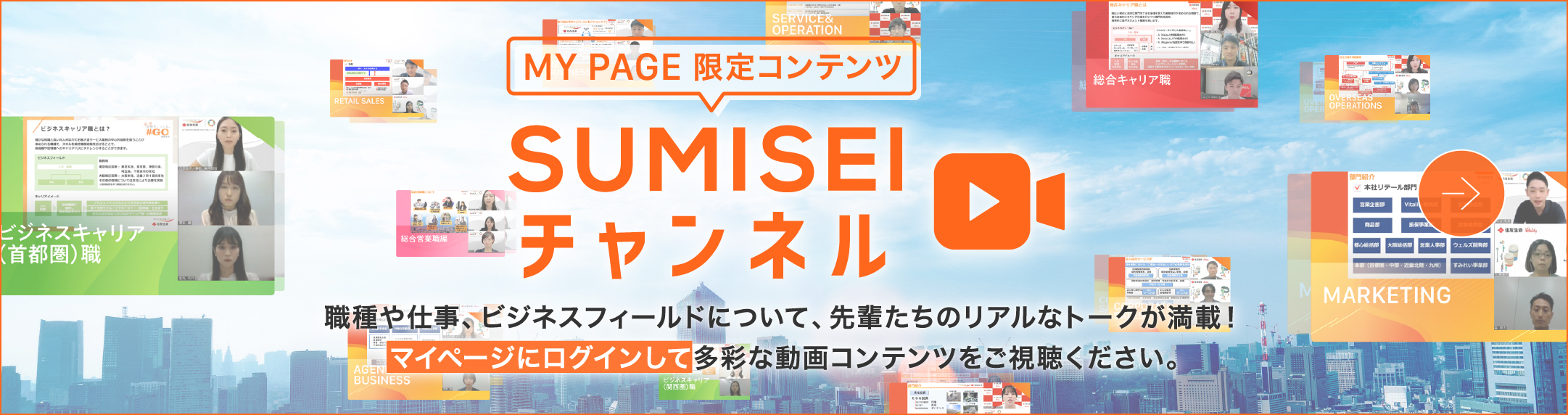 MY PAGE 限定コンテンツ チャンネルSUMISEI 職種や仕事、ビジネスフィールドについて、先輩たちのリアルなトークが満載！マイページにログインして多彩な動画コンテンツをご視聴ください。