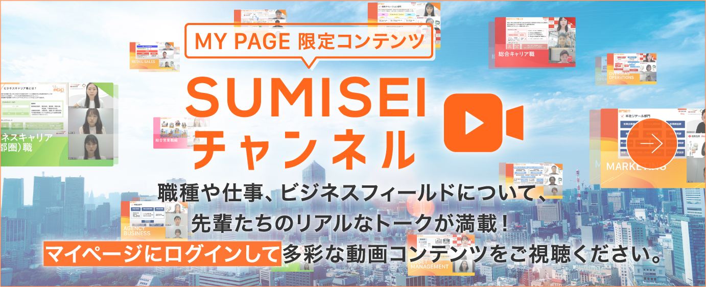 MY PAGE 限定コンテンツ チャンネルSUMISEI 職種や仕事、ビジネスフィールドについて、先輩たちのリアルなトークが満載！マイページにログインして多彩な動画コンテンツをご視聴ください。