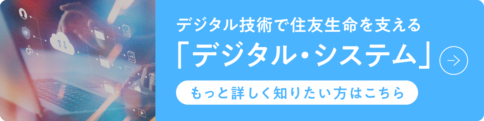 デジタル技術で住友生命を支える「デジタル・システム」もっと詳しく知りたい方はこちら