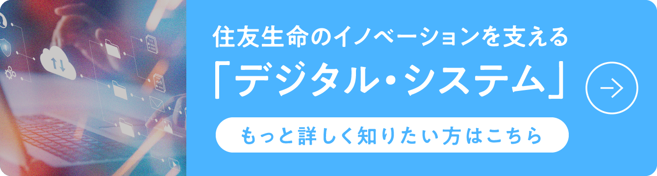 デジタル技術で住友生命を支える「デジタル・システム」もっと詳しく知りたい方はこちら