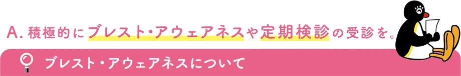 積極的にブレスト・アウェアネスや定期健診の受診を。 ブレスト・アウェアネスについて