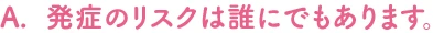 発症のリスクは誰にでもあります。